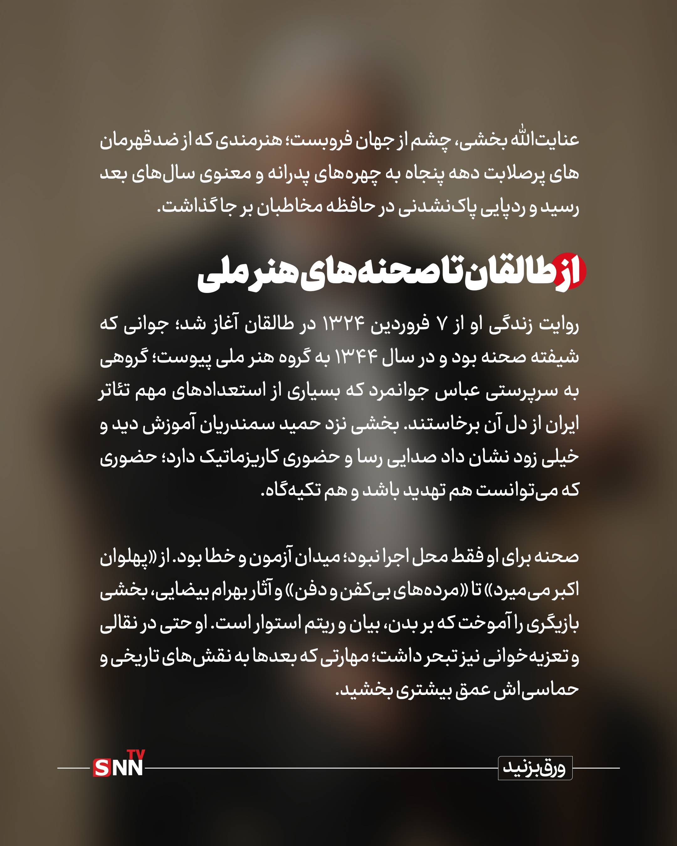 روایت زندگی او از ۷ فروردین ۱۳۲۴ در طالقان آغاز شد؛ جوانی که شیفته صحنه بود و در سال ۱۳۴۴ به گروه هنر ملی پیوست؛ گروهی به سرپرستی عباس جوانمرد که بسیاری از استعدادهای مهم تئاتر ایران از دل آن برخاستند. بخشی نزد حمید سمندریان آموزش دید و خیلی زود نشان داد صدایی رسا و حضوری کاریزماتیک دارد؛ حضوری که می‌توانست هم تهدید باشد و هم تکیه‌گاه.

صحنه برای او فقط محل اجرا نبود؛ میدان آزمون و خطا بود. از «پهلوان اکبر می‌میرد» تا «مرده‌های بی‌کفن و دفن» و آثار بهرام بیضایی، بخشی بازیگری را آموخت که بر بدن، بیان و ریتم استوار است. او حتی در نقالی و تعزیه‌خوانی نیز تبحر داشت؛ مهارتی که بعدها به نقش‌های تاریخی و حماسی‌اش عمق بیشتری بخشید.

ورود به سینما؛ تثبیت یک چهره سخت و جدی

سال ۱۳۴۹ با فیلم آقای هالو به کارگردانی داریوش مهرجویی وارد سینما شد؛ حضوری کوتاه اما سرنوشت‌ساز. دهه پنجاه برای او دهه تثبیت بود؛ بازی در آثاری چون ستارخان، تنگنا، تنگسیر و به‌ویژه گوزن‌ها به کارگردانی مسعود کیمیایی، از او چهره‌ای جدی، خشن و گاه ضدقهرمان ساخت.
در آن سال‌ها، نگاه نافذ و صدای بم او برای نقش‌های منفی یا خاکستری انتخابی طبیعی بود. اما بخشی در همان قاب‌های سخت، نوعی وقار و پیچیدگی می‌آورد که شخصیت‌ها را از کلیشه دور می‌کرد.

پس از انقلاب؛ بازتعریف یک بازیگر
دهه شصت و هفتاد، دوران بازتعریف او بود. در سینما با آثاری چون سناتور، شکار، مسافران، روز واقعه و سگ‌کشی، وجهی پخته‌تر از بازیگری خود را به نمایش گذاشت؛ نقش‌هایی که دیگر صرفاً بر صلابت ظاهری تکیه نداشتند، بلکه بر تجربه زیسته و درون‌مایه اخلاقی استوار بودند.
او با کارگردانانی چون علی حاتمی، ابراهیم گلستان، امیر نادری و رسول صدرعاملی همکاری کرد؛ فهرستی که خود به تنهایی بخشی از تاریخ سینمای ایران است.


چهره‌ای آشنا در قاب تلویزیون

تلویزیون اما او را به خانه‌های مردم برد. در مجموعه‌هایی چون سربداران، امام علی، پهلوانان نمی‌میرند، ولایت عشق و «ریحانه»، او اغلب نقش مردانی مقتدر، باورمند و گاه پدرانه را ایفا کرد؛ کاراکترهایی که میان صلابت و مهربانی تعادل برقرار می‌کردند.

نسلی از مخاطبان، صدای او را با سریال‌های تاریخی و مذهبی به خاطر می‌آورند؛ صدایی که گویی از دل تاریخ می‌آمد.


افتخارات؛ تقدیر از یک عمر ایستادگی

در سال ۱۳۹۸، او به همراه علی نصیریان و محمدعلی کشاورز نخستین نشان سنگلج را دریافت کرد؛ نشانی برای آنان که ستون‌های تئاتر ایران‌اند. همچنین در چهل‌وسومین جشنواره فیلم فجر برای فیلم «شاه نقش» دیپلم افتخار بهترین بازیگر نقش مکمل مرد را به دست آورد؛ جایزه‌ای که مهر تأییدی بود بر استمرار و کیفیت.


پایان یک حضور، آغاز یک خاطره

عنایت‌الله بخشی از آن دست بازیگرانی بود که کمتر در حاشیه زیست و بیشتر در متن کار کرد. نه اهل جنجال بود و نه شیفته شهرت؛ صحنه برایش خانه بود و نقش، مسئولیت. او از نسل بازیگرانی بود که بازیگری را حرفه نمی‌دانستند، بلکه آن را نوعی تعهد می‌دیدند.

اکنون با رفتن او، یکی دیگر از چهره‌های نسل طلایی تئاتر و سینمای ایران خاموش شد؛ نسلی که هنر را با انضباط، اخلاق و عشق آموخت و به نسل‌های بعد سپرد. نام عنایت‌الله بخشی اما در حافظه جمعی مخاطبان باقی خواهد ماند؛ در قاب فیلمی قدیمی، در سکانسی از یک سریال تاریخی و در صدایی که هنوز در گوش زمان طنین دارد.