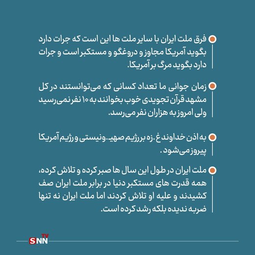 فرق ملت ایران با سایر ملت ها این است که جرات دارد بگوید آمریکا مجاوز و دروغگو و مستکبر است و جرات دارد بگوید مرگ بر آمریکا.


زمان جوانی ما تعداد کسانی که می‌توانستند در کل مشهد قرآن تجویدی خوب بخوانند به 10 نفر نمی‌رسید ولی امروز به هزاران نفر می‌رسد.
به اذن خداوند غزه بر رژیم صهیونیستی و رژیم آمریکا پیروز می‌شود .

ملت ایران در طول این سال ها صبر کرده و تلاش کرده، همه قدرت های مستکبر دنیا در برابر ملت ایران صف کشیدند و علیه او تلاش کردند اما ملت ایران نه تنها ضربه ندیده بلکه رشد کرده است.
