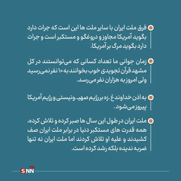 فرق ملت ایران با سایر ملت ها این است که جرات دارد بگوید آمریکا مجاوز و دروغگو و مستکبر است و جرات دارد بگوید مرگ بر آمریکا.


زمان جوانی ما تعداد کسانی که می‌توانستند در کل مشهد قرآن تجویدی خوب بخوانند به 10 نفر نمی‌رسید ولی امروز به هزاران نفر می‌رسد.
به اذن خداوند غزه بر رژیم صهیونیستی و رژیم آمریکا پیروز می‌شود .

ملت ایران در طول این سال ها صبر کرده و تلاش کرده، همه قدرت های مستکبر دنیا در برابر ملت ایران صف کشیدند و علیه او تلاش کردند اما ملت ایران نه تنها ضربه ندیده بلکه رشد کرده است.
