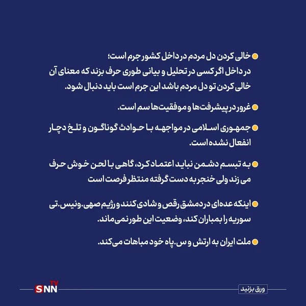 خالی کردن دل مردم در داخل کشور جرم است؛
در داخل آگر کسی در تحلیل و بیانی طوری حرف بزند که معنای آن خالی کردن تو دل مردم باشد این جرم است باید دنبال شود.
غرور در پیشرفت‌ها و موفقیت‌ها سم است.
جمهوری اسلام در مواجهه با حوادث گوناگون و تلخ دچارد انفعال نشده است.
به تبسم دشمن نباید اعتماد کرد، گاهی به لحن خوش حرف می‎‌زند ولی خنجر به دست گرفته منتظر فرصت است.
اینکه عده‌ای در دمشق رقص و شادی کنند و رژیم صهیونیستی سوریه را بمباران کند، وضعیت این طور نمی‌ماند.
ملت ایران به ارتش و سپاه خود مباهات می‌کند.