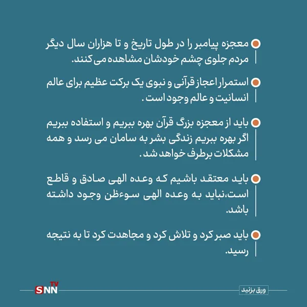 معجزه پیامبر را در طول تاریخ و تا هزاران سال دیگر مردم جلوی چشم خودشان مشاهده می کنند.

استمرار اعجاز قرآنی و نبوی یک برکت عظیم برای عالم انسانیت و عالم وجود است .


باید از معجزه بزرگ قرآن بهره ببریم و استفاده ببریم اگر بهره ببریم زندگی بشر به سامان می رسد و همه مشکلات برطرف خواهد شد .

باید معتقد باشیم که وعده الهی صادق و قاطع است و نباید به وعده الهی سوءظن وجود داشته باشد.

باید صبر کرد و تلاش کرد و مجاهدت کرد تا به نتیجه رسید.